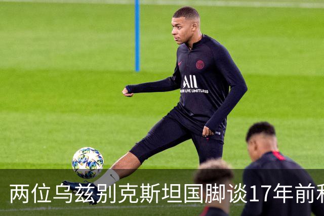 两位乌兹别克斯坦国脚谈17年前和C罗合影：出人意料，非常难忘